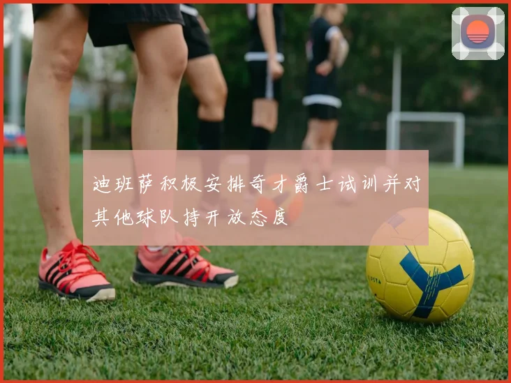 迪班萨积极安排奇才爵士试训并对其他球队持开放态度