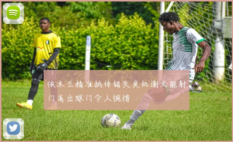 依木兰精准挑传错失良机谢文能射门高出球门令人惋惜