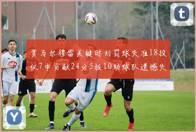 贾马尔穆雷关键时刻罚球失准18投仅7中贡献24分5板10助球队遗憾失平