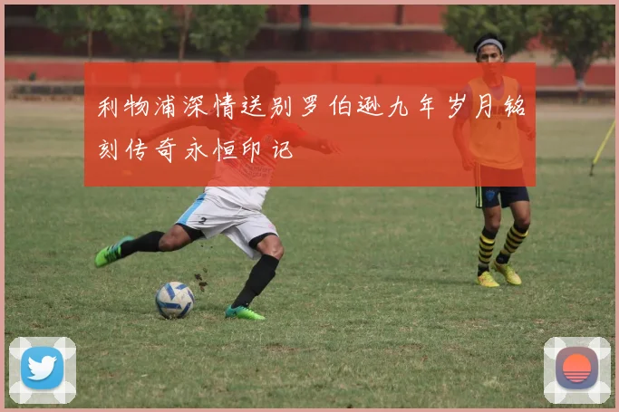 利物浦深情送别罗伯逊九年岁月铭刻传奇永恒印记