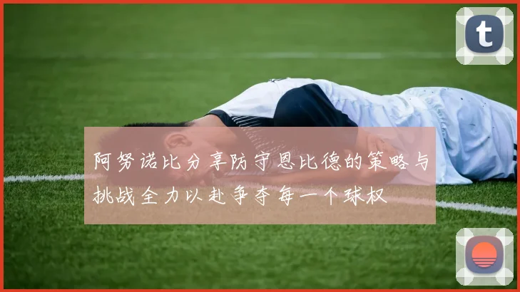 阿努诺比分享防守恩比德的策略与挑战全力以赴争夺每一个球权