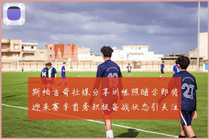 斯帕吉奇社媒分享训练照暗示即将迎来赛季首秀积极备战状态引关注