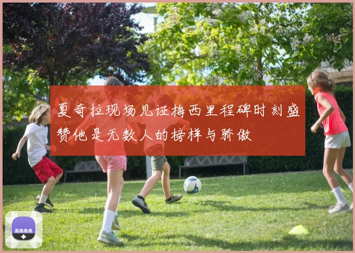 夏奇拉现场见证梅西里程碑时刻盛赞他是无数人的榜样与骄傲