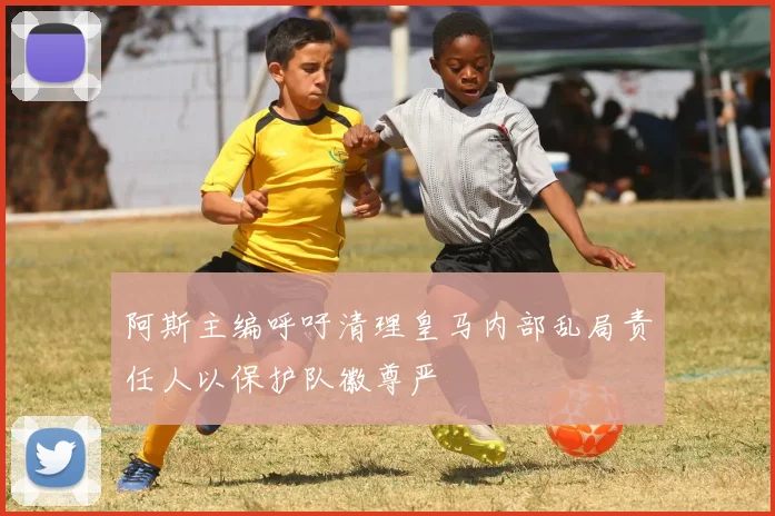 阿斯主编呼吁清理皇马内部乱局责任人以保护队徽尊严