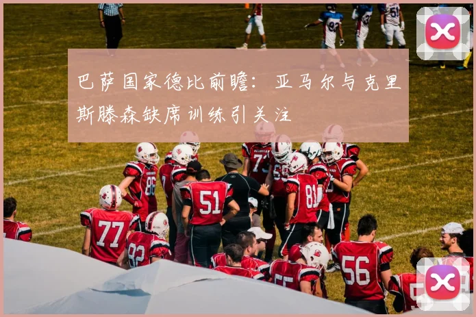 巴萨国家德比前瞻：亚马尔与克里斯滕森缺席训练引关注