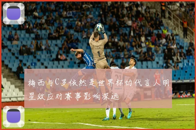 梅西与C罗依然是世界杯的代言人明星效应对赛事影响深远