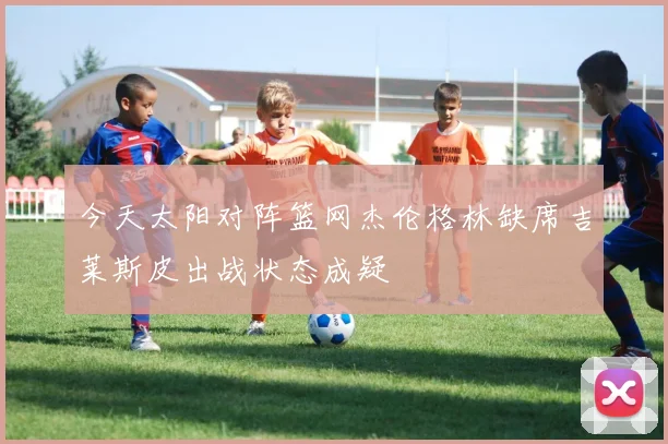今天太阳对阵篮网杰伦格林缺席吉莱斯皮出战状态成疑