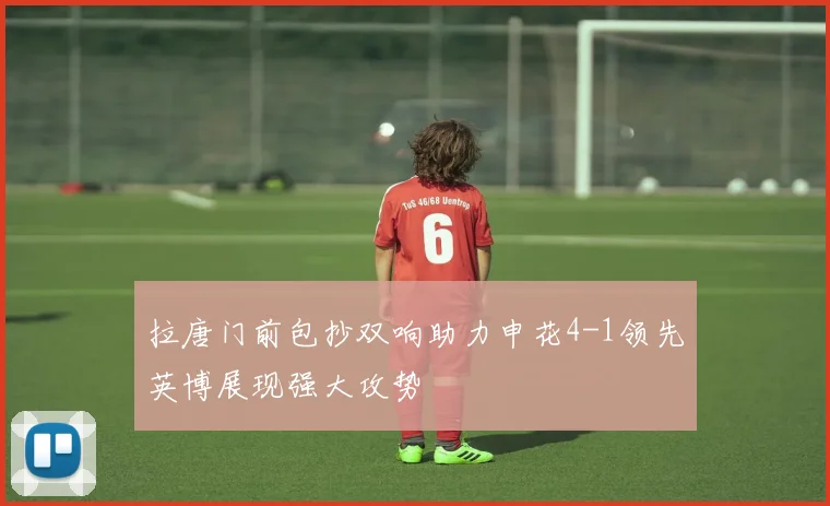 拉唐门前包抄双响助力申花4-1领先英博展现强大攻势