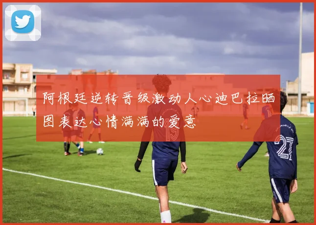 阿根廷逆转晋级激动人心迪巴拉晒图表达心情满满的爱意