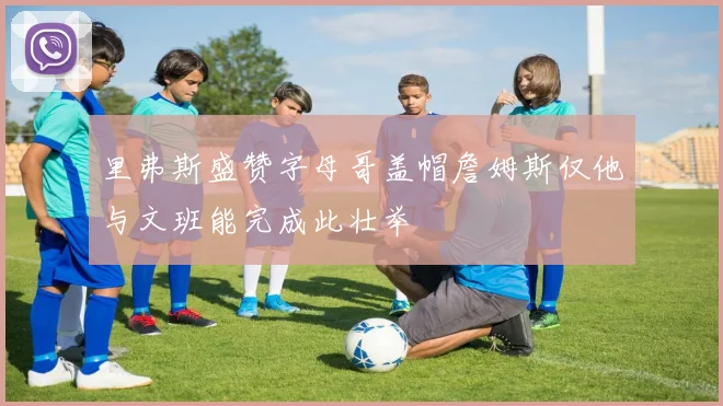 里弗斯盛赞字母哥盖帽詹姆斯仅他与文班能完成此壮举