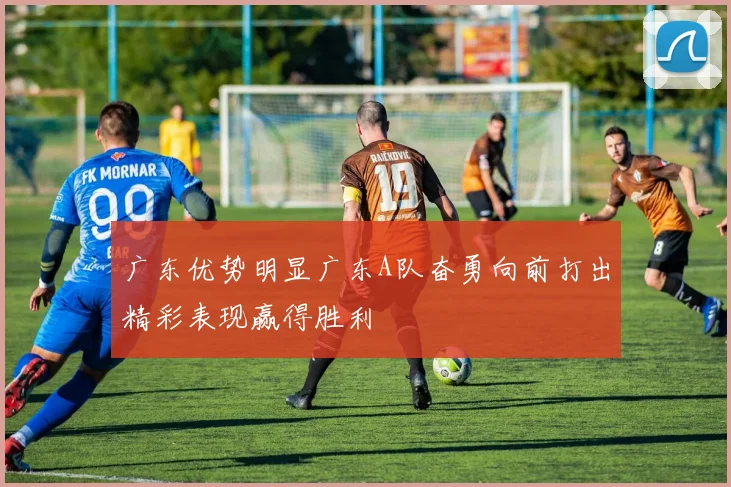 广东优势明显广东A队奋勇向前打出精彩表现赢得胜利