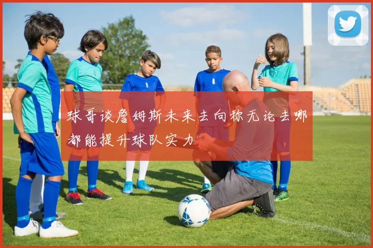 球哥谈詹姆斯未来去向称无论去哪都能提升球队实力