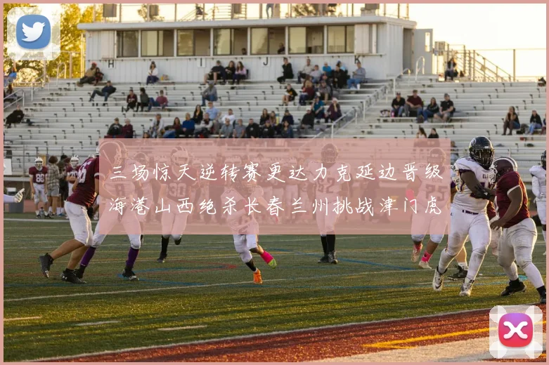 三场惊天逆转赛更达力克延边晋级海港山西绝杀长春兰州挑战津门虎