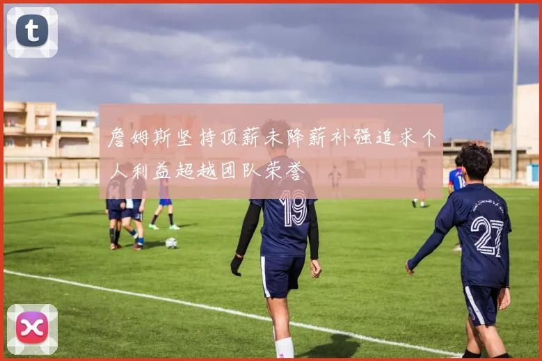 詹姆斯坚持顶薪未降薪补强追求个人利益超越团队荣誉